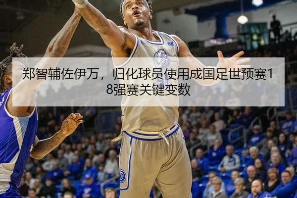 郑智辅佐伊万，归化球员使用成国足世预赛18强赛关键变数